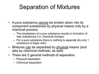 Separation of Mixtures
• A pure substance cannot be broken down into its
component substances by physical means only by a
chemical process
– The breakdown of a pure substance results in formation of
new substances (i.e. chemical change)
– For a pure substance there is nothing to separate (its only 1
substance to begin with)
• Mixtures can be separated by physical means (and
also by chemical methods, as well)
• There are 2 general methods of separation
– Physical separation
– Chemical separation
 