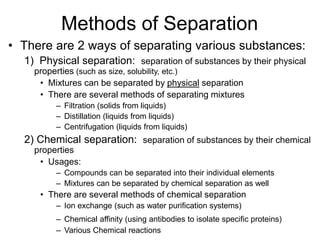 Methods of Separation
• There are 2 ways of separating various substances:
1) Physical separation: separation of substances by their physical
properties (such as size, solubility, etc.)
• Mixtures can be separated by physical separation
• There are several methods of separating mixtures
– Filtration (solids from liquids)
– Distillation (liquids from liquids)
– Centrifugation (liquids from liquids)
2) Chemical separation: separation of substances by their chemical
properties
• Usages:
– Compounds can be separated into their individual elements
– Mixtures can be separated by chemical separation as well
• There are several methods of chemical separation
– Ion exchange (such as water purification systems)
– Chemical affinity (using antibodies to isolate specific proteins)
– Various Chemical reactions
 