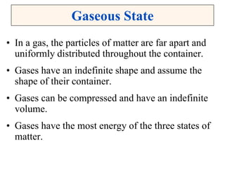 Gaseous State
• In a gas, the particles of matter are far apart and
uniformly distributed throughout the container.
• Gases have an indefinite shape and assume the
shape of their container.
• Gases can be compressed and have an indefinite
volume.
• Gases have the most energy of the three states of
matter.
 