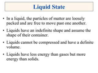 Liquid State
• In a liquid, the particles of matter are loosely
packed and are free to move past one another.
• Liquids have an indefinite shape and assume the
shape of their container.
• Liquids cannot be compressed and have a definite
volume.
• Liquids have less energy than gases but more
energy than solids.
 