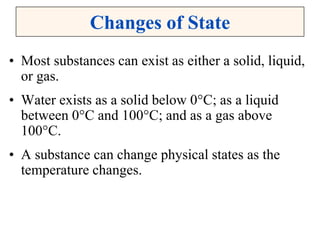 Changes of State
• Most substances can exist as either a solid, liquid,
or gas.
• Water exists as a solid below 0°C; as a liquid
between 0°C and 100°C; and as a gas above
100°C.
• A substance can change physical states as the
temperature changes.
 