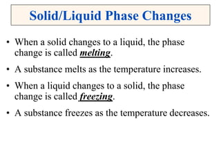 Solid/Liquid Phase Changes
• When a solid changes to a liquid, the phase
change is called melting.
• A substance melts as the temperature increases.
• When a liquid changes to a solid, the phase
change is called freezing.
• A substance freezes as the temperature decreases.
 