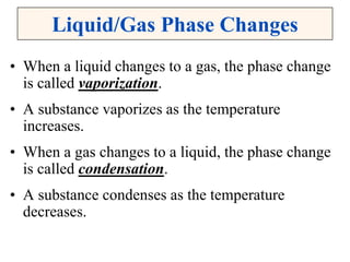Liquid/Gas Phase Changes
• When a liquid changes to a gas, the phase change
is called vaporization.
• A substance vaporizes as the temperature
increases.
• When a gas changes to a liquid, the phase change
is called condensation.
• A substance condenses as the temperature
decreases.
 