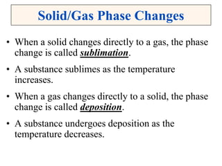 Solid/Gas Phase Changes
• When a solid changes directly to a gas, the phase
change is called sublimation.
• A substance sublimes as the temperature
increases.
• When a gas changes directly to a solid, the phase
change is called deposition.
• A substance undergoes deposition as the
temperature decreases.
 