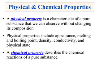Physical & Chemical Properties
• A physical property is a characteristic of a pure
substance that we can observe without changing
its composition.
• Physical properties include appearance, melting
and boiling point, density, conductivity, and
physical state
• A chemical property describes the chemical
reactions of a pure substance.
 