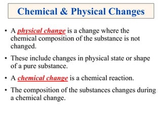 Chemical & Physical Changes
• A physical change is a change where the
chemical composition of the substance is not
changed.
• These include changes in physical state or shape
of a pure substance.
• A chemical change is a chemical reaction.
• The composition of the substances changes during
a chemical change.
 