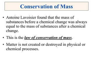 Conservation of Mass
• Antoine Lavoisier found that the mass of
substances before a chemical change was always
equal to the mass of substances after a chemical
change.
• This is the law of conservation of mass.
• Matter is not created or destroyed in physical or
chemical processes.
 