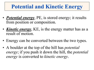 Potential and Kinetic Energy
• Potential energy, PE, is stored energy; it results
from position or composition.
• Kinetic energy, KE, is the energy matter has as a
result of motion.
• Energy can be converted between the two types.
• A boulder at the top of the hill has potential
energy; if you push it down the hill, the potential
energy is converted to kinetic energy.
 