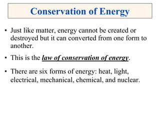 Conservation of Energy
• Just like matter, energy cannot be created or
destroyed but it can converted from one form to
another.
• This is the law of conservation of energy.
• There are six forms of energy: heat, light,
electrical, mechanical, chemical, and nuclear.
 