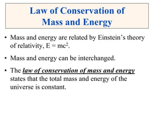 Law of Conservation of
Mass and Energy
• Mass and energy are related by Einstein’s theory
of relativity, E = mc2.
• Mass and energy can be interchanged.
• The law of conservation of mass and energy
states that the total mass and energy of the
universe is constant.
 