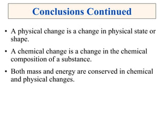 Conclusions Continued
• A physical change is a change in physical state or
shape.
• A chemical change is a change in the chemical
composition of a substance.
• Both mass and energy are conserved in chemical
and physical changes.
 