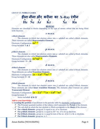 Aman Bathla (9034186096) Page 4
GROUP 18 -NOBLE GASES
हीना नीना और करीना का X-Ray रांगीन
He Ne Ar Kr Xe Rn
BLOCKS
Elements are classified in blocks depending on the type of atomic orbital that are being filled
with Electrons.
s- BLOCK
s-block elements
The elements in which last electron enters into s- subshell are called s-block elements.
These elements are called Representative Elements.
Electronic Configuration- 𝒏𝒔 𝟏−𝟐
Group Included -1 & 2
p- BLOCK
p-block elements
The elements in which last electron enters into p- subshell are called p-block elements.
These elements are also called Representative Elements.
Electronic Configuration- 𝒏𝒔 𝟐
𝒏𝒑 𝟏−𝟔
Group Included- 13 – 18
d- BLOCK
d-block elements
The elements in which last electron enters into d- subshell are called d-block elements.
These elements are called Transition Elements.
Electronic Configuration- (𝒏 − 𝟏)𝒅 𝟏−𝟏𝟎
𝒏𝒔 𝟏−𝟐
Group Included- 3 – 12
f- BLOCK
f-block elements
The elements in which last electron enters into f- subshell are called f-block elements.
These elements are called Inner transition Elements. The elements after Uranium are called
Transuranic Element
Electronic Configuration- (𝒏 − 𝟐)𝒇 𝟏−𝟏𝟒(𝒏 − 𝟏)𝒅 𝟎−𝟏
𝒏𝒔 𝟐
Group Included- 3
Series included- 4f & 5f
Add to your knowledge:
1. Locating the position of an element in the periodic table by electronic configuration.
 The Principal quantum number of the valance shell represents the Period of the element.
 The sub-shell in which the last electron is filled corresponds to the block of the element.
 For s-block elements- group no. is equal to no. of ns electrons.
 For p-block elements- group no. is equal to 10 + no. of ns & np electrons.
 For d-block elements- group no. is equal to sum of the no. of (n-1) d & ns electrons.
 For f-block elements- group no. is 3.
 