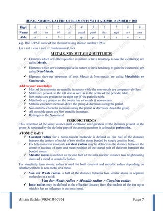 Aman Bathla (9034186096) Page 7
IUPAC NOMENCLATURE OF ELEMENTS WITH ATOMIC NUMBER > 100
Digit 0 1 2 3 4 5 6 7 8 9
Name nil un bi tri quad pent hex sept oct enn
Abb. n u b t q p h s o n
e.g. The IUPAC name of the element having atomic number 109 is
Un + nil + enn + ium = Unnilennium (Une)
METALS, NON-METALS & METTLOIDS
 Elements which are electropositive in nature or have tendency to lose the electron(s) are
called Metals.
 Elements which are electronegative in nature or have tendency to gain the electron(s) are
called Non-Metals.
 Elements showing properties of both Metals & Non-metals are called Metalloids or
Semimetals.
Add to your knowledge:
 Most of the elements are metallic in nature while the non-metals are comparatively less.
 Metals are present on the left side as well as in the centre of the periodic table.
 Non-metals are present to the right top of the periodic table.
 Metalloids are present on the border line of metals & non-metals.
 Metallic character increases down the group & decreases along the period.
 Non-metallic character increases along the period & decreases down the group.
 All the noble gases are Non-metallic in nature.
 Hydrogen is the Non-metal.
PERIODIC TRENDS
This repetition of the same valance shell electronic configuration of the elements present in the
group & separated by the definite gaps of the atomic numbers is defined as periodicity.
ATOMIC RADII
 Covalent radius for a homo-nuclear molecule is defined as one half of the distance
between the centers of nuclei of two similar atoms bonded by single covalent bond.
 For hetero-nuclear molecule covalent radius may be defined as the distance between the
centre of nucleus of atom and mean position of the shared pair of electrons between the
bonded atoms.
 Metallic radius is defined as the one half of the inter-nuclear distance two neighbouring
atoms of a metal in a metallic lattice.
For simplicity term atomic radius is used for both covalent and metallic radius depending on
whether element is non-metal or a metal.
 Van der Waals radius is half of the distance between two similar atoms in separate
molecules in a solid.
Van der Waals radius > Metallic radius > Covalent radius
 Ionic radius may be defined as the effective distance from the nucleus of the ion up to
which it has an influence in the ionic bond.
 