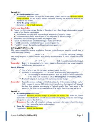 Aman Bathla (9034186096) Page 8
Periodicity
 Across the periods- decreases
Explanation: The outer electrons are in the same valance shell & the effective nuclear
charge increases as the atomic number increases resulting in increased attraction of
electron to the nucleus.
 Down the group- increases
Explanation: No. of shell increases.
Add to your knowledge:
1. Among Iso-electronic species, the size of the anion is more than the parent atom & the size of
cation is less than the parent atom.
 Size of anion increases with increase in the magnitude of negative charge.
 Size of cation decreases with increase in the magnitude of positive charge.
2. The atomic radii of noble gases cannot be compared here.
3. Helium and francium are smallest and largest atoms respectively.
4. H–
and I–
ions are the smallest and largest anions respectively.
5. H+
and Cs+
ions are the smallest and largest cations respectively.
IONIZATION ENTHALPY
The energy required to remove an electron from an isolated gaseous atom in ground state is
called Ionization enthalpy.
M→𝑀+
+ 𝑒−
ΔiH1 (First Ionization Enthalpy)
The energy required to remove second most loosely bound electron is called second ionization
energy.
𝑀+
→𝑀2+
+ 𝑒−
ΔiH2 (Second Ionization Enthalpy)
Remember: Energy is always required to remove electrons from an atom and hence ionization
enthalpies are always positive.
Factor Affecting
 Size of atom or ion (I.E. increases with decreasing the size)
 Screening or shielding effect (I.E. increases with decreasing screening effect)
 The shielding of outermost electrons from the attractive forces of nucleus
by the inner shell electrons is called shielding effect or screening effect.
 Nuclear Charge (I.E. increases with increasing nuclear charge)
Remember: Second ionization enthalpy will be higher than the first ionization enthalpy (ΔiH2>
ΔiH1) because it is more difficult to remove an electron from a positively charged
ion than from a neutral atom as size of Cation is smaller than Parent atom. In the
same way the third ionization enthalpy will be higher than the second and so on.
Periodicity
 Across the periods- increases
Explanation: Increased nuclear charge & decrease in atomic size. Both the factors
increase the force of attraction towards nucleus and consequently, more and more energy
is required to remove the electrons.
Remember: The value of ionization enthalpy increases with breaks where the atoms
have somewhat stable configurations.
 Down the group- decreases
Explanation: Atomic Size Increases.
 