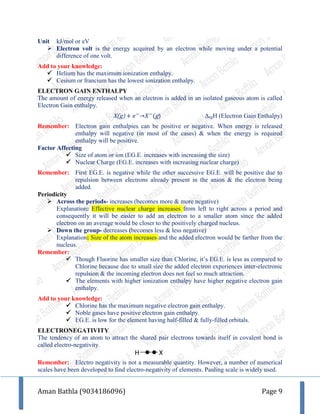 Aman Bathla (9034186096) Page 9
Unit kJ/mol or eV
 Electron volt is the energy acquired by an electron while moving under a potential
difference of one volt.
Add to your knowledge:
 Helium has the maximum ionization enthalpy.
 Cesium or francium has the lowest ionization enthalpy.
ELECTRON GAIN ENTHALPY
The amount of energy released when an electron is added in an isolated gaseous atom is called
Electron Gain enthalpy.
X(g) + 𝑒−
→𝑋−
(g) ΔegH (Electron Gain Enthalpy)
Remember: Electron gain enthalpies can be positive or negative. When energy is released
enthalpy will negative (in most of the cases) & when the energy is required
enthalpy will be positive.
Factor Affecting
 Size of atom or ion (EG.E. increases with increasing the size)
 Nuclear Charge (EG.E. increases with increasing nuclear charge)
Remember: First EG.E. is negative while the other successive EG.E. will be positive due to
repulsion between electrons already present in the anion & the electron being
added.
Periodicity
 Across the periods- increases (becomes more & more negative)
Explanation: Effective nuclear charge increases from left to right across a period and
consequently it will be easier to add an electron to a smaller atom since the added
electron on an average would be closer to the positively charged nucleus.
 Down the group- decreases (becomes less & less negative)
Explanation: Size of the atom increases and the added electron would be farther from the
nucleus.
Remember:
 Though Fluorine has smaller size than Chlorine, it’s EG.E. is less as compared to
Chlorine because due to small size the added electron experiences inter-electronic
repulsion & the incoming electron does not feel so much attraction.
 The elements with higher ionization enthalpy have higher negative electron gain
enthalpy.
Add to your knowledge:
 Chlorine has the maximum negative electron gain enthalpy.
 Noble gases have positive electron gain enthalpy.
 EG.E. is low for the element having half-filled & fully-filled orbitals.
ELECTRONEGATIVITY
The tendency of an atom to attract the shared pair electrons towards itself in covalent bond is
called electro-negativity.
Remember: Electro negativity is not a measurable quantity. However, a number of numerical
scales have been developed to find electro-negativity of elements. Pauling scale is widely used.
H X
 