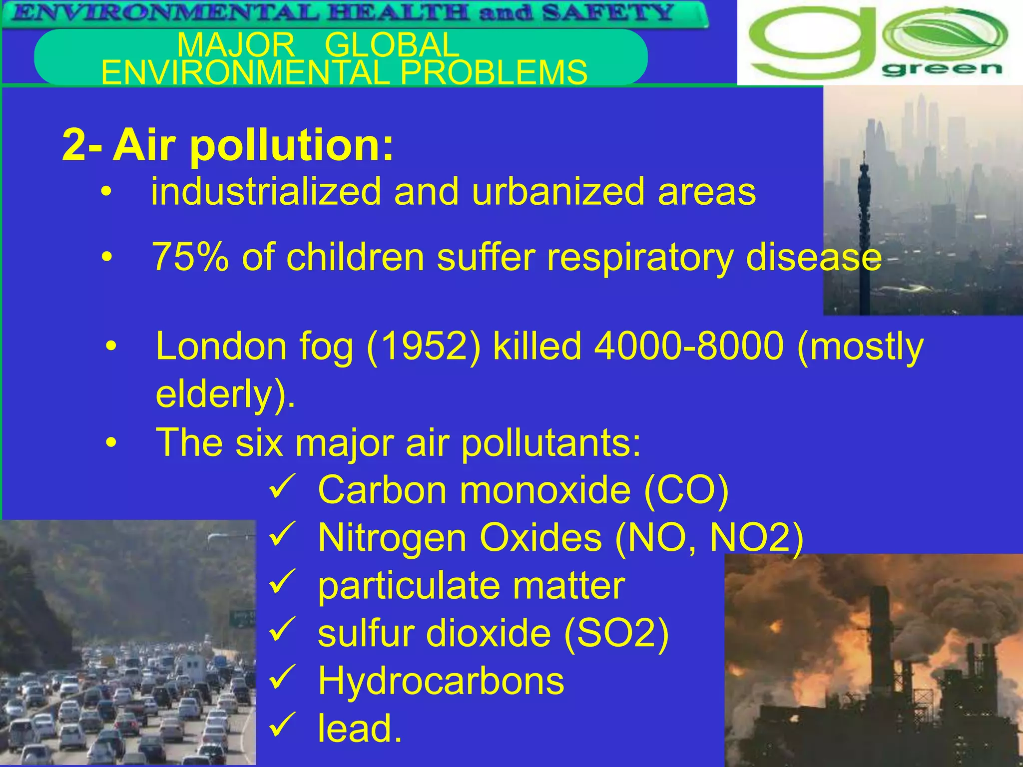 MAJOR GLOBAL
ENVIRONMENTAL PROBLEMS
2- Air pollution:
• industrialized and urbanized areas
• 75% of children suffer respiratory disease
• The six major air pollutants:
• London fog (1952) killed 4000-8000 (mostly
elderly).
 Carbon monoxide (CO)
 Nitrogen Oxides (NO, NO2)
 particulate matter
 sulfur dioxide (SO2)
 Hydrocarbons
 lead.
 