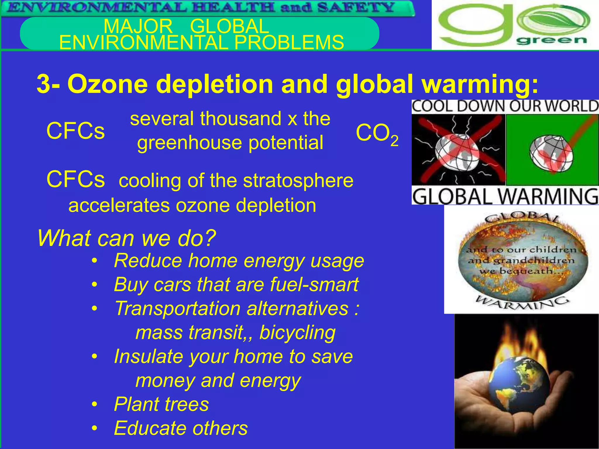 MAJOR GLOBAL
ENVIRONMENTAL PROBLEMS
3- Ozone depletion and global warming:
CFCs
CFCs cooling of the stratosphere
accelerates ozone depletion
several thousand x the
greenhouse potential CO2
• Reduce home energy usage
• Buy cars that are fuel-smart
• Transportation alternatives :
mass transit,, bicycling
• Insulate your home to save
money and energy
• Plant trees
• Educate others
What can we do?
 