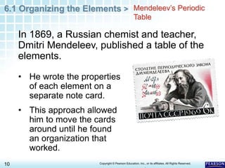 6.1 Organizing the Elements >
10 Copyright © Pearson Education, Inc., or its affiliates. All Rights Reserved.
.
In 1869, a Russian chemist and teacher,
Dmitri Mendeleev, published a table of the
elements.
Mendeleev’s Periodic
Table
• He wrote the properties
of each element on a
separate note card.
• This approach allowed
him to move the cards
around until he found
an organization that
worked.
 