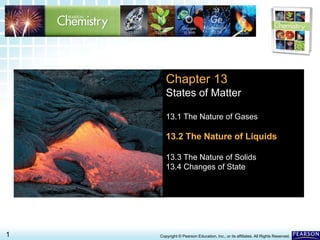 13.2 The Nature of Liquids>
1 Copyright © Pearson Education, Inc., or its affiliates. All Rights Reserved.
Chapter 13
States of Matter
13.1 The Nature of Gases
13.2 The Nature of Liquids
13.3 The Nature of Solids
13.4 Changes of State
 