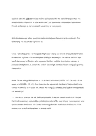 (a) What is the full ​and abbreviated electron configuration for this element? Explain how you
arrived at this configuration. In other words, don't just give me the configuration, but walk me
through and explain to me how exactly you arrived at your answer.
(b) In this Lesson we talked about the relationship between frequency and wavelength. The
relationship can actually be expressed as
where ​f is the frequency, ​c is the speed of light (see below), and ​lambda​ (the symbol on the left
of the equals sign that looks like an upside down y) is wavelength. The particle nature of light
was first proposed by Einstein, who suggested that light could be described as a stream of
particles called photons. A photon of a certain wavelength (​lambda​ ) has an energy (​E​ ) given by
the equation:
where ​E is the energy of the photon in J, ​h is Planck's constant (6.626 x 10​-34​
J*s), and ​c​ is the
speed of light (3.00 x 10​8​
m/s). If we determine the wavelength (​lambda​ ) of light emitted from a
sample of antimony to be 206.8 nm, what is the energy (E) and frequency (f) that corresponds to
this wavelength?
12. Think about it--why is the line spectrum produced by excited barium atoms more complex
than the line spectrum produced by excited sodium atoms? Be sure to base your answer on what
we discussed in THIS class and use the terminology from the materials in THIS course. Your
answer must be sufficiently detailed to receive credit
 