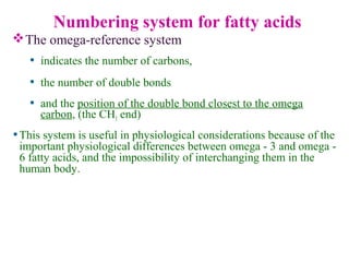 The omega-reference system
• indicates the number of carbons,
• the number of double bonds
• and the position of the double bond closest to the omega
carbon, (the CH3 end)
Numbering system for fatty acids
•This system is useful in physiological considerations because of the
important physiological differences between omega - 3 and omega -
6 fatty acids, and the impossibility of interchanging them in the
human body.
 