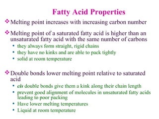 Fatty Acid Properties
Melting point increases with increasing carbon number
Melting point of a saturated fatty acid is higher than an
unsaturated fatty acid with the same number of carbons
• they always form straight, rigid chains
• they have no kinks and are able to pack tightly
• solid at room temperature
Double bonds lower melting point relative to saturated
acid
• cis double bonds give them a kink along their chain length
• prevent good alignment of molecules in unsaturated fatty acids
leading to poor packing
• Have lower melting temperatures
• Liquid at room temperature
 