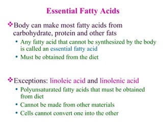 Essential Fatty Acids
Body can make most fatty acids from
carbohydrate, protein and other fats
• Any fatty acid that cannot be synthesized by the body
is called an essential fatty acid
• Must be obtained from the diet
Exceptions: linoleic acid and linolenic acid
• Polyunsaturated fatty acids that must be obtained
from diet
• Cannot be made from other materials
• Cells cannot convert one into the other
 