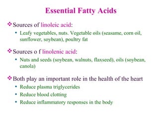 Essential Fatty Acids
Sources of linoleic acid:
• Leafy vegetables, nuts. Vegetable oils (seasame, corn oil,
sunflower, soybean), poultry fat
Sources o f linolenic acid:
• Nuts and seeds (soybean, walnuts, flaxseed), oils (soybean,
canola)
Both play an important role in the health of the heart
• Reduce plasma triglycerides
• Reduce blood clotting
• Reduce inflammatory responses in the body
 