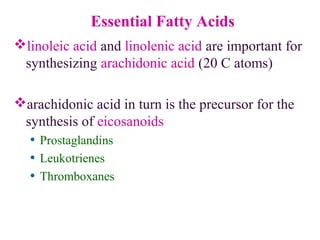 Essential Fatty Acids
linoleic acid and linolenic acid are important for
synthesizing arachidonic acid (20 C atoms)
arachidonic acid in turn is the precursor for the
synthesis of eicosanoids
• Prostaglandins
• Leukotrienes
• Thromboxanes
COO
-
arachadonic acid
 
