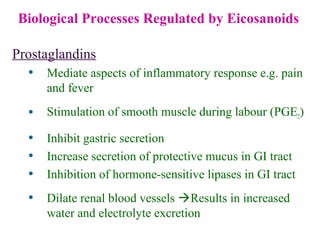 Biological Processes Regulated by Eicosanoids
Prostaglandins
• Mediate aspects of inflammatory response e.g. pain
and fever
• Stimulation of smooth muscle during labour (PGE2)
• Inhibit gastric secretion
• Increase secretion of protective mucus in GI tract
• Inhibition of hormone-sensitive lipases in GI tract
• Dilate renal blood vessels Results in increased
water and electrolyte excretion
 