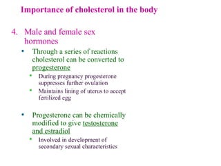 Importance of cholesterol in the body
4. Male and female sex
hormones
• Through a series of reactions
cholesterol can be converted to
progesterone
 During pregnancy progesterone
suppresses further ovulation
 Maintains lining of uterus to accept
fertilized egg
• Progesterone can be chemically
modified to give testosterone
and estradiol
 Involved in development of
secondary sexual characteristics
O
CH3
CH3
C
CH3
O
progesterone
O
CH3
CH3
OH
testosterone
 