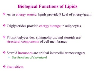 Biological Functions of Lipids
 As an energy source, lipids provide 9 kcal of energy/gram
 Triglycerides provide energy storage in adipocytes
 Phosphoglycerides, sphingolipids, and steroids are
structural components of cell membranes
 Steroid hormones are critical intercellular messengers
• See functions of cholesterol
 Emulsifiers
 