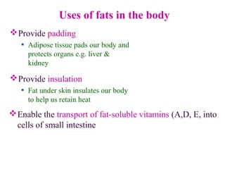 Uses of fats in the body
Provide padding
• Adipose tissue pads our body and
protects organs e.g. liver &
kidney
Provide insulation
• Fat under skin insulates our body
to help us retain heat
Enable the transport of fat-soluble vitamins (A,D, E, into
cells of small intestine
 