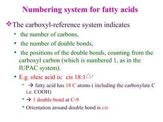 Numbering system for fatty acids
The carboxyl-reference system indicates
• the number of carbons,
• the number of double bonds,
• the positions of the double bonds, counting from the
carboxyl carbon (which is numbered 1, as in the
IUPAC system).
• E.g. oleic acid is: cis 18:1 9
  fatty acid has 18 C atoms ( including the carboxylate C
i.e. COOH)
  1 double bond at C-9
 Orientation around double bond is cis
 