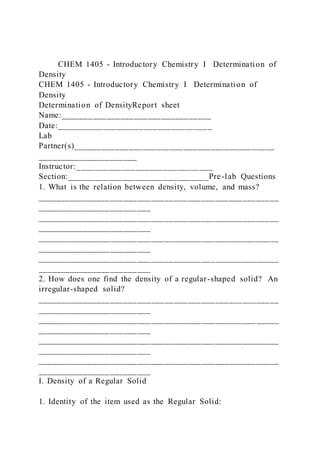 CHEM 1405 - Introductory Chemistry I Determination of
Density
CHEM 1405 - Introductory Chemistry I Determination of
Density
Determination of DensityReport sheet
Name:_________________________________
Date:__________________________________
Lab
Partner(s)____________________________________________
______________________
Instructor:______________________________
Section:_______________________________Pre-lab Questions
1. What is the relation between density, volume, and mass?
_____________________________________________________
_________________________
_____________________________________________________
_________________________
_____________________________________________________
_________________________
_____________________________________________________
_________________________
2. How does one find the density of a regular-shaped solid? An
irregular-shaped solid?
_____________________________________________________
_________________________
_____________________________________________________
_________________________
_____________________________________________________
_________________________
_____________________________________________________
_________________________
I. Density of a Regular Solid
1. Identity of the item used as the Regular Solid:
 