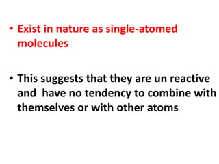 • Exist in nature as single-atomed
molecules
• This suggests that they are un reactive
and have no tendency to combine with
themselves or with other atoms
 