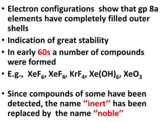 • Electron configurations show that gp 8a
elements have completely filled outer
shells
• Indication of great stability
• In early 60s a number of compounds
were formed
• E.g., XeF6, XeF4, KrF4, Xe(OH)6, XeO3
• Since compounds of some have been
detected, the name ‘’inert’’ has been
replaced by the name ‘’noble’’
 