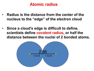 • Radius is the distance from the center of the
nucleus to the “edge” of the electron cloud
• Since a cloud’s edge is difficult to define,
scientists define covalent radius, or half the
distance between the nuclei of 2 bonded atoms.
2.86
1.43 Å 1.43 Å
Atomic radius
 