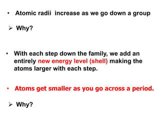 • Atomic radii increase as we go down a group
 Why?
 Why?
• With each step down the family, we add an
entirely new energy level (shell) making the
atoms larger with each step.
• Atoms get smaller as you go across a period.
 