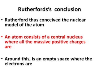 Rutherfords’s conclusion
• Rutherford thus conceived the nuclear
model of the atom
• An atom consists of a central nucleus
where all the massive positive charges
are
• Around this, is an empty space where the
electrons are
 