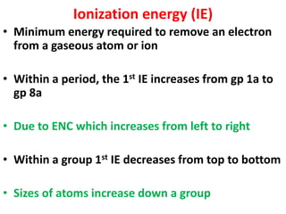 Ionization energy (IE)
• Minimum energy required to remove an electron
from a gaseous atom or ion
• Within a period, the 1st IE increases from gp 1a to
gp 8a
• Due to ENC which increases from left to right
• Within a group 1st IE decreases from top to bottom
• Sizes of atoms increase down a group
 
