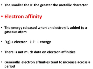 • The smaller the IE the greater the metallic character
• Electron affinity
• The energy released when an electron is added to a
gaseous atom
• F(g) + electron → F- + energy
• There is not much data on electron affinities
• Generally, electron affinities tend to increase across a
period
 