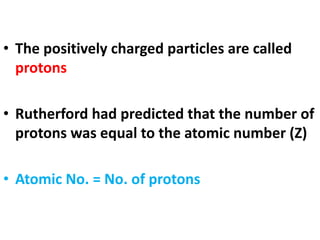 • The positively charged particles are called
protons
• Rutherford had predicted that the number of
protons was equal to the atomic number (Z)
• Atomic No. = No. of protons
 