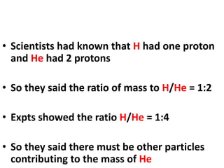 • Scientists had known that H had one proton
and He had 2 protons
• So they said the ratio of mass to H/He = 1:2
• Expts showed the ratio H/He = 1:4
• So they said there must be other particles
contributing to the mass of He
 