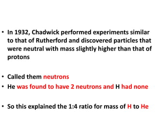 • In 1932, Chadwick performed experiments similar
to that of Rutherford and discovered particles that
were neutral with mass slightly higher than that of
protons
• Called them neutrons
• He was found to have 2 neutrons and H had none
• So this explained the 1:4 ratio for mass of H to He
 
