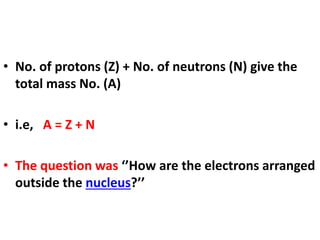 • No. of protons (Z) + No. of neutrons (N) give the
total mass No. (A)
• i.e, A = Z + N
• The question was ‘’How are the electrons arranged
outside the nucleus?’’
 