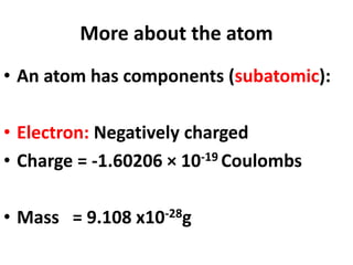 More about the atom
• An atom has components (subatomic):
• Electron: Negatively charged
• Charge = -1.60206 × 10-19 Coulombs
• Mass = 9.108 x10-28g
 