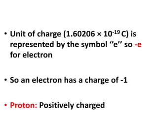 • Unit of charge (1.60206 × 10-19 C) is
represented by the symbol ‘’e’’ so -e
for electron
• So an electron has a charge of -1
• Proton: Positively charged
 