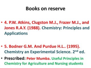 Books on reserve
• 4. P.W. Atkins, Clugston M.J., Frazer M.J., and
Jones R.A.Y. (1988). Chemistry: Principles and
Applications
• 5. Bodner G.M. And Purdue H.L.. (1995).
Chemistry an Experimental Science. 2nd ed.
• Prescribed: Peter Mumba. Useful Principles in
Chemistry for Agriculture and Nursing students
 