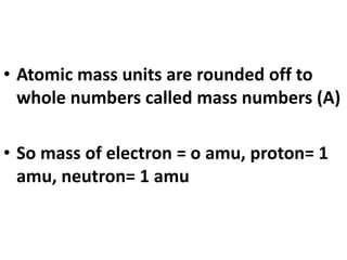 • Atomic mass units are rounded off to
whole numbers called mass numbers (A)
• So mass of electron = o amu, proton= 1
amu, neutron= 1 amu
 